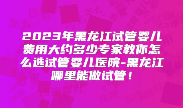2023年黑龙江试管婴儿费用大约多少专家教你怎么选试管婴儿医院-黑龙江哪里能做试管！
