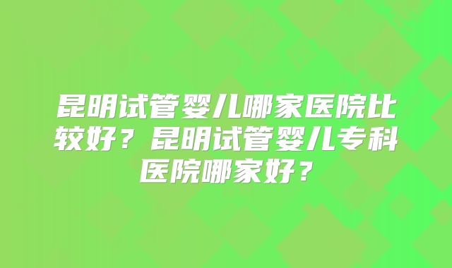 昆明试管婴儿哪家医院比较好?昆明试管婴儿专科医院哪家好?