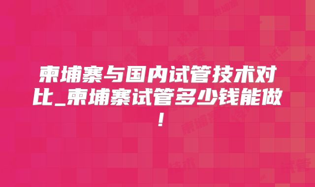 柬埔寨与国内试管技术对比_柬埔寨试管多少钱能做！