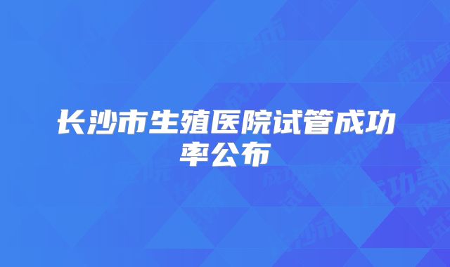 长沙市生殖医院试管成功率公布