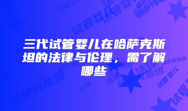 三代试管婴儿在哈萨克斯坦的法律与伦理,需了解哪些