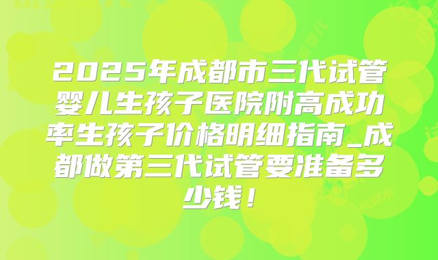 2025年成都市三代试管婴儿生孩子医院附高成功率生孩子价格明细指南_成都做第三代试管要准备多少钱!