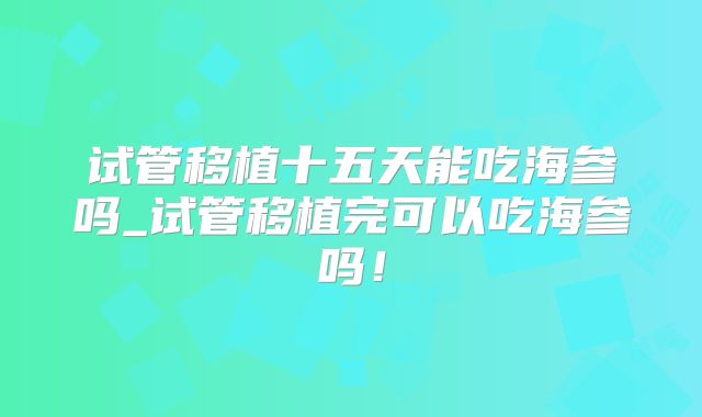 试管移植十五天能吃海参吗_试管移植完可以吃海参吗！