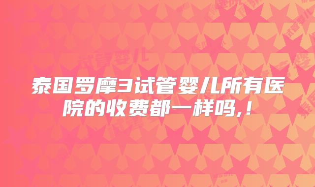 泰国罗摩3试管婴儿所有医院的收费都一样吗,！