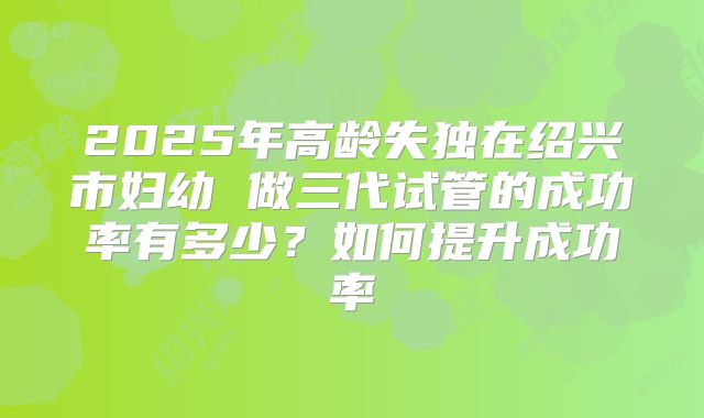 2025年高龄失独在绍兴市妇幼 做三代试管的成功率有多少?如何提升成功率