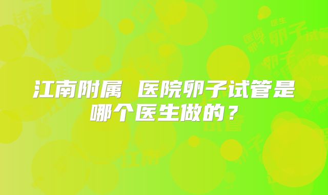 江南附属 医院卵子试管是哪个医生做的?