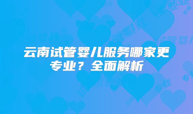 云南试管婴儿服务哪家更专业？全面解析