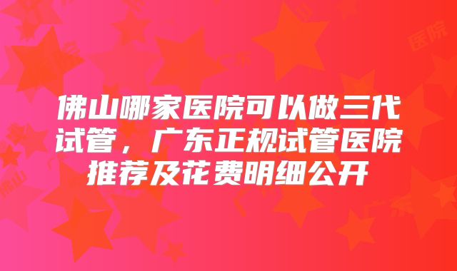 佛山哪家医院可以做三代试管，广东正规试管医院推荐及花费明细公开