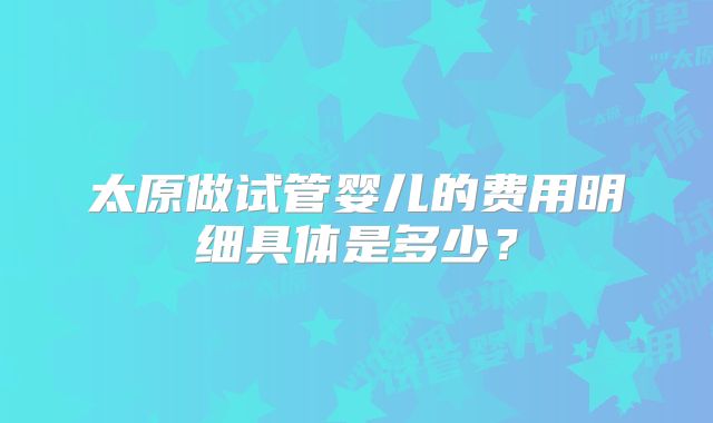 太原做试管婴儿的费用明细具体是多少?