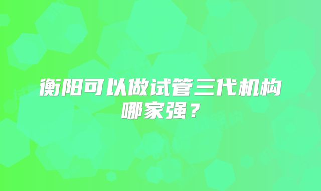 衡阳可以做试管三代机构哪家强?