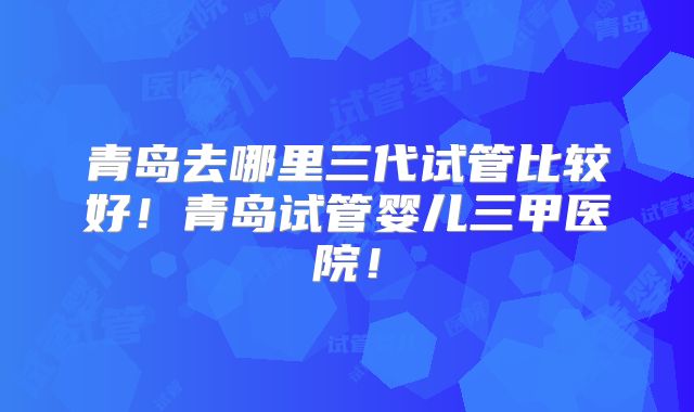 青岛去哪里三代试管比较好!青岛试管婴儿三甲医院!