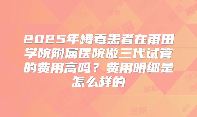 2025年梅毒患者在莆田学院附属医院做三代试管的费用高吗？费用明细是怎么样的