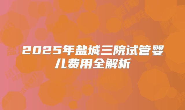2025年盐城三院试管婴儿费用全解析