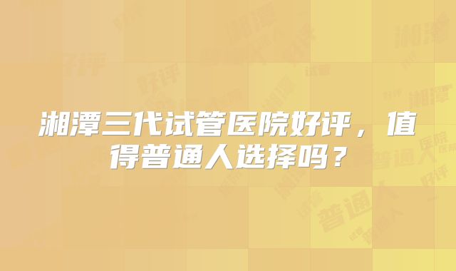 湘潭三代试管医院好评，值得普通人选择吗？