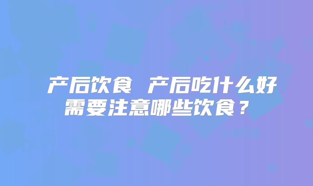 ​产后饮食 产后吃什么好需要注意哪些饮食？