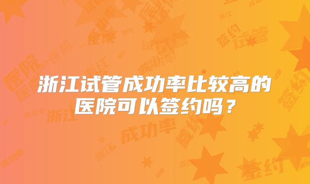 浙江试管成功率比较高的医院可以签约吗？