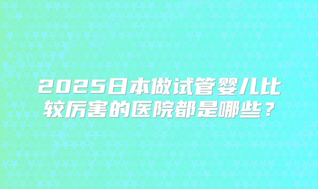 2025日本做试管婴儿比较厉害的医院都是哪些？