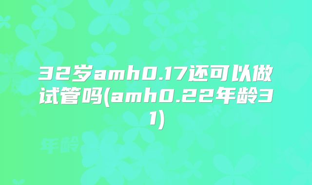 32岁amh0.17还可以做试管吗(amh0.22年龄31)