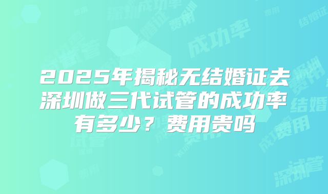 2025年揭秘无结婚证去深圳做三代试管的成功率有多少？费用贵吗