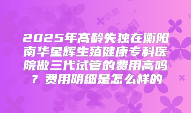 2025年高龄失独在衡阳南华星辉生殖健康专科医院做三代试管的费用高吗?费用明细是怎么样的
