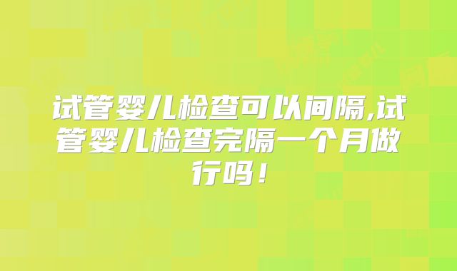 试管婴儿检查可以间隔,试管婴儿检查完隔一个月做行吗！