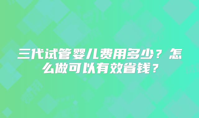 三代试管婴儿费用多少?怎么做可以有效省钱?