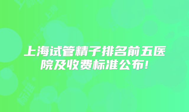上海试管精子排名前五医院及收费标准公布!