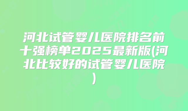 河北试管婴儿医院排名前十强榜单2025最新版(河北比较好的试管婴儿医院)