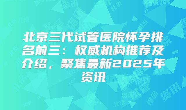北京三代试管医院怀孕排名前三:权威机构推荐及介绍,聚焦最新2025年资讯