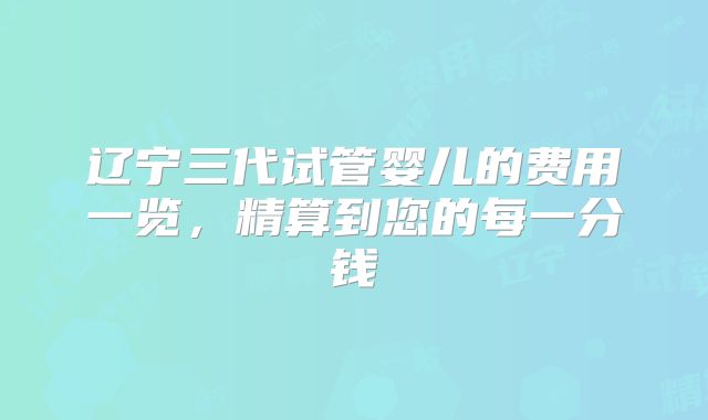 辽宁三代试管婴儿的费用一览，精算到您的每一分钱