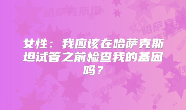 女性：我应该在哈萨克斯坦试管之前检查我的基因吗？