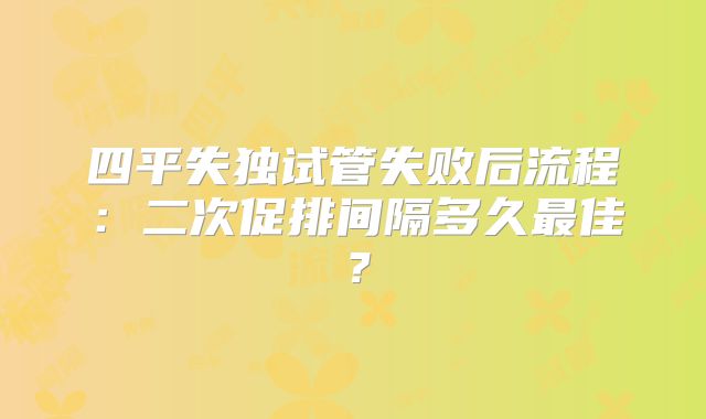 四平失独试管失败后流程:二次促排间隔多久最佳?