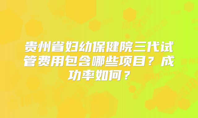 贵州省妇幼保健院三代试管费用包含哪些项目？成功率如何？