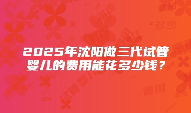 2025年沈阳做三代试管婴儿的费用能花多少钱？