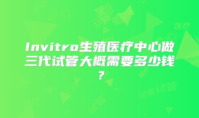 Invitro生殖医疗中心做三代试管大概需要多少钱?