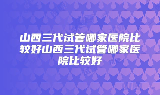 山西三代试管哪家医院比较好山西三代试管哪家医院比较好
