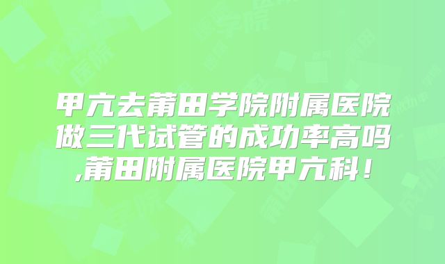 甲亢去莆田学院附属医院做三代试管的成功率高吗,莆田附属医院甲亢科!