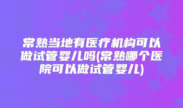 常熟当地有医疗机构可以做试管婴儿吗(常熟哪个医院可以做试管婴儿)