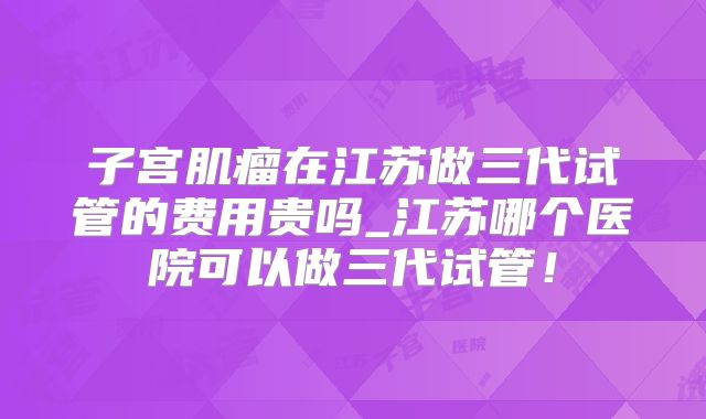 子宫肌瘤在江苏做三代试管的费用贵吗_江苏哪个医院可以做三代试管！