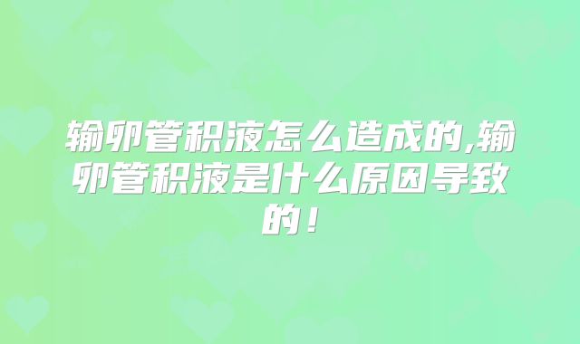 输卵管积液怎么造成的,输卵管积液是什么原因导致的！