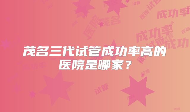 茂名三代试管成功率高的医院是哪家？