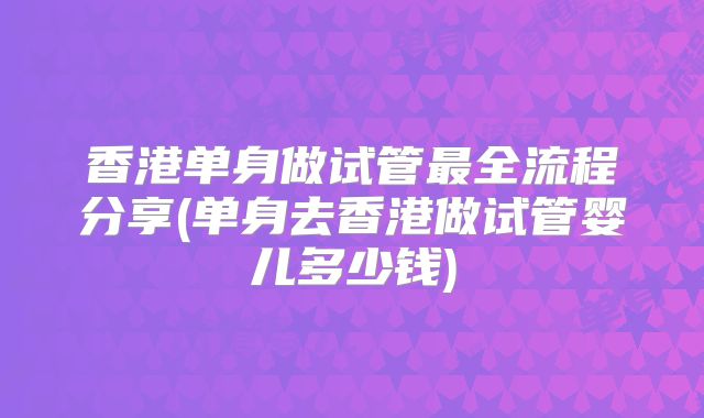 香港单身做试管最全流程分享(单身去香港做试管婴儿多少钱)