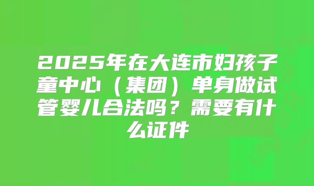 2025年在大连市妇孩子童中心（集团）单身做试管婴儿合法吗？需要有什么证件