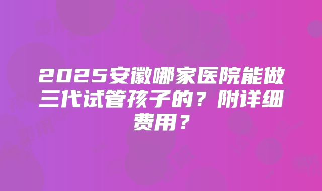 2025安徽哪家医院能做三代试管孩子的？附详细费用？