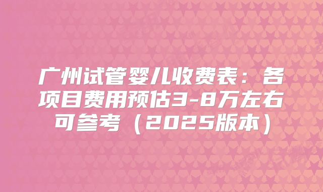 广州试管婴儿收费表:各项目费用预估3-8万左右可参考(2025版本)