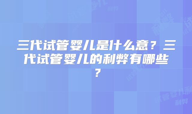 三代试管婴儿是什么意？三代试管婴儿的利弊有哪些？