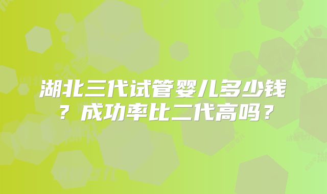 湖北三代试管婴儿多少钱?成功率比二代高吗?