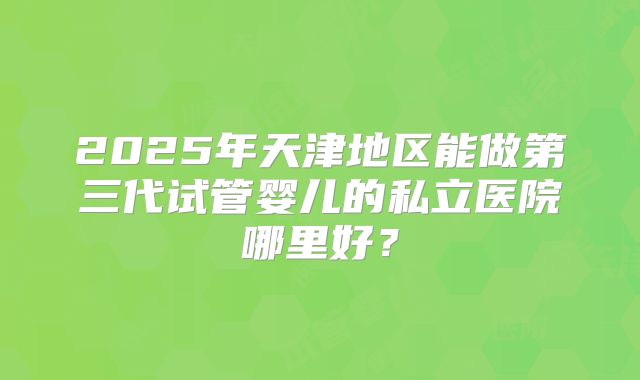 2025年天津地区能做第三代试管婴儿的私立医院哪里好？
