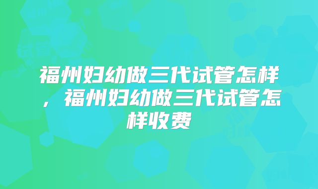 福州妇幼做三代试管怎样，福州妇幼做三代试管怎样收费