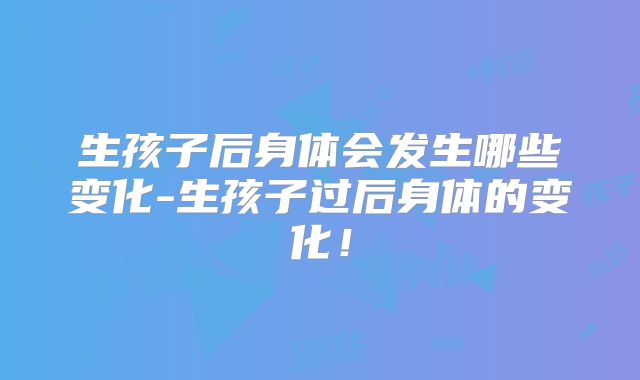 生孩子后身体会发生哪些变化-生孩子过后身体的变化!